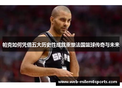 帕克如何凭借五大历史性成就重塑法国篮球传奇与未来